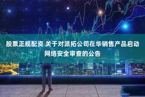 股票正规配资 关于对派拓公司在华销售产品启动网络安全审查的公告