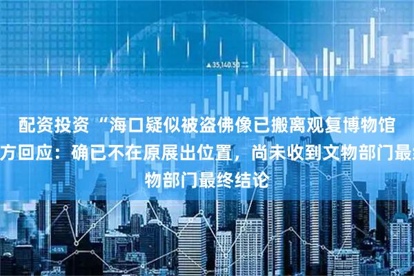 配资投资 “海口疑似被盗佛像已搬离观复博物馆”，馆方回应：确已不在原展出位置，尚未收到文物部门最终结论