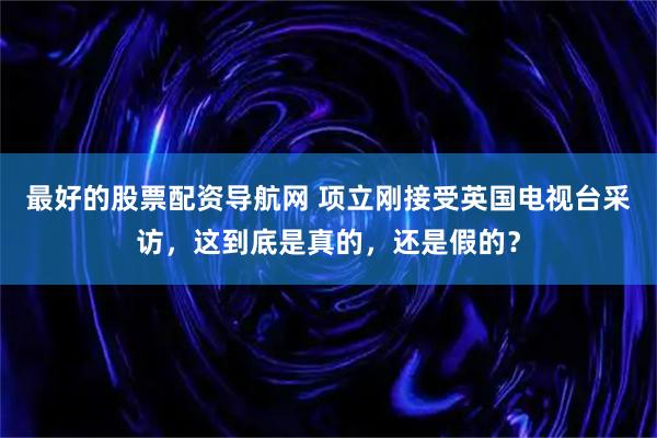 最好的股票配资导航网 项立刚接受英国电视台采访，这到底是真的，还是假的？