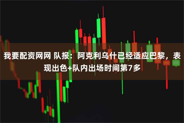 我要配资网网 队报：阿克利乌什已经适应巴黎，表现出色+队内出场时间第7多